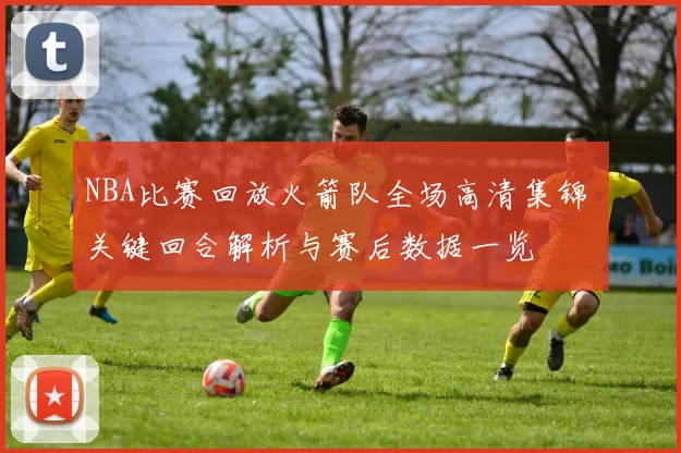 NBA比赛回放火箭队全场高清集锦 关键回合解析与赛后数据一览