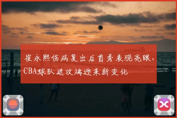 崔永熙伤病复出后首秀表现亮眼,CBA球队进攻端迎来新变化