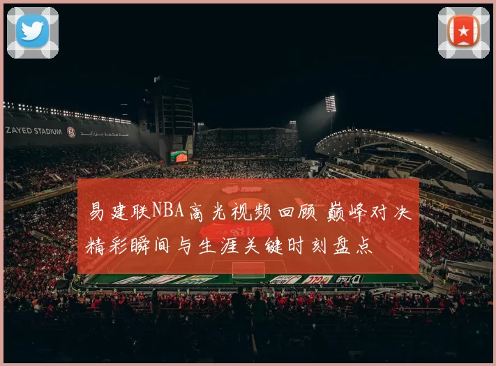 易建联NBA高光视频回顾 巅峰对决精彩瞬间与生涯关键时刻盘点