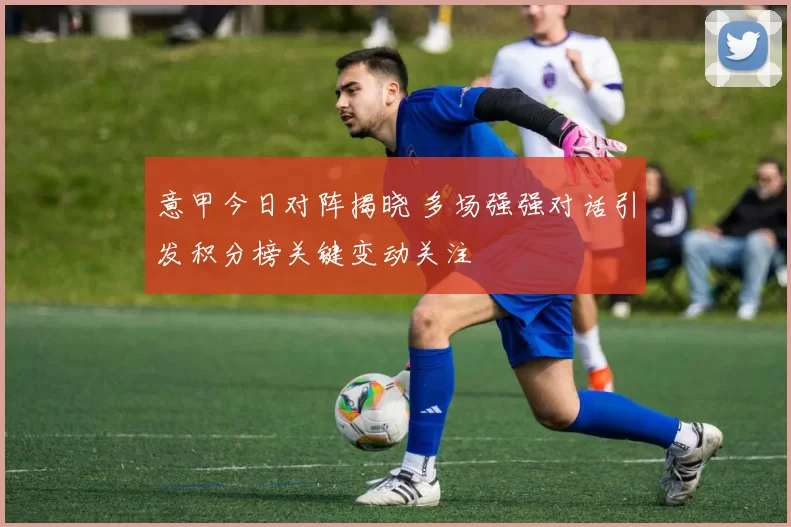 意甲今日对阵揭晓 多场强强对话引发积分榜关键变动关注