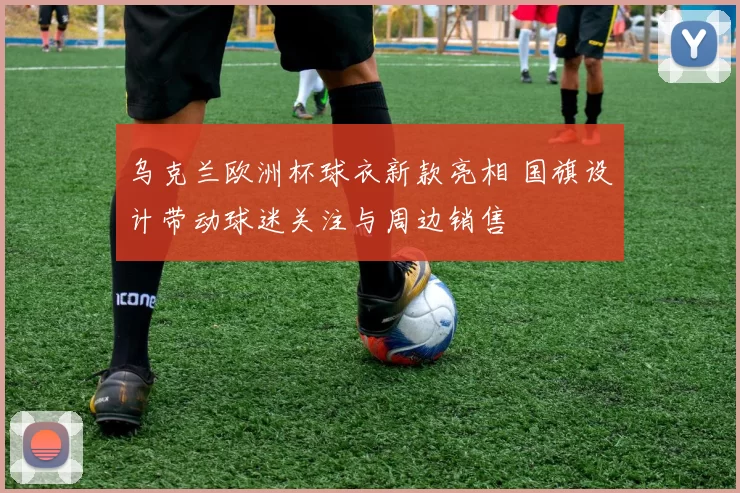 乌克兰欧洲杯球衣新款亮相 国旗设计带动球迷关注与周边销售