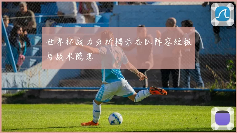 世界杯战力分析揭示各队阵容短板与战术隐患