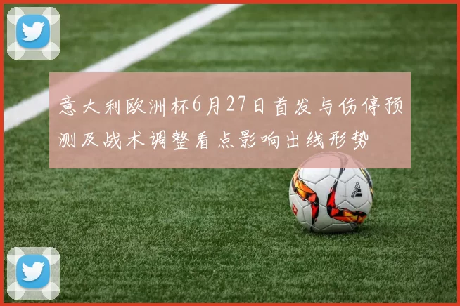 意大利欧洲杯6月27日首发与伤停预测及战术调整看点影响出线形势