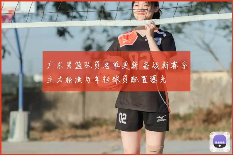 广东男篮队员名单更新 备战新赛季主力轮换与年轻球员配置曝光