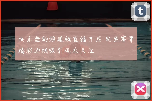 快乐垂钓频道线直播开启 钓鱼赛事精彩连线吸引观众关注