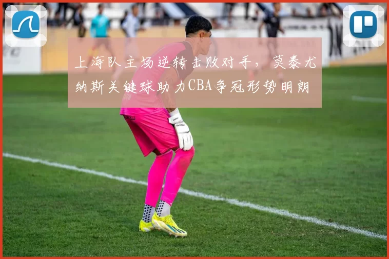 上海队主场逆转击败对手,莫泰尤纳斯关键球助力CBA争冠形势明朗