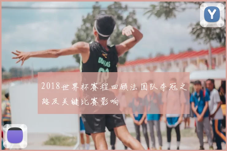 2018世界杯赛程回顾法国队夺冠之路及关键比赛影响