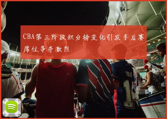 CBA第三阶段积分榜变化引发季后赛席位争夺激烈