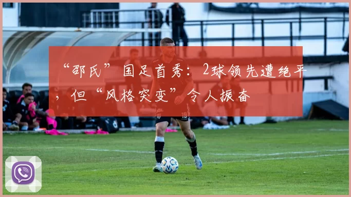 “邵氏”国足首秀：2球领先遭绝平，但“风格突变”令人振奋