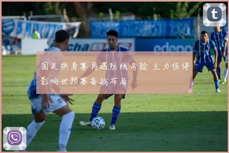 国足热身赛再遇防线考验 主力伤停影响世预赛备战布局