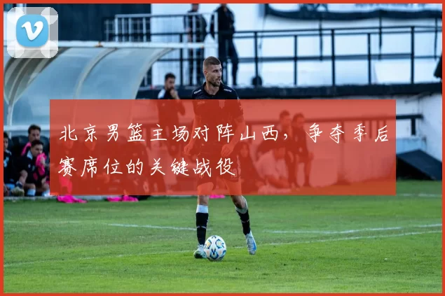 北京男篮主场对阵山西,争夺季后赛席位的关键战役