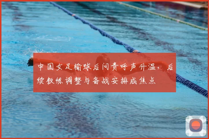中国女足输球后问责呼声升温，后续教练调整与备战安排成焦点