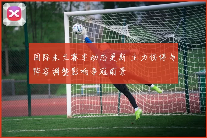 国际米兰赛季动态更新 主力伤停与阵容调整影响争冠前景