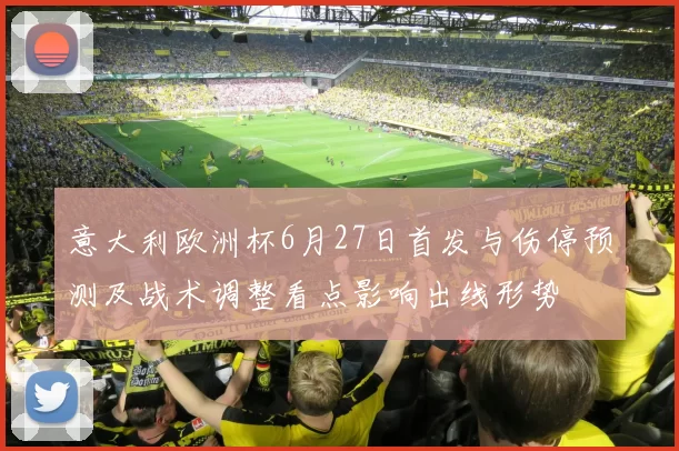 意大利欧洲杯6月27日首发与伤停预测及战术调整看点影响出线形势