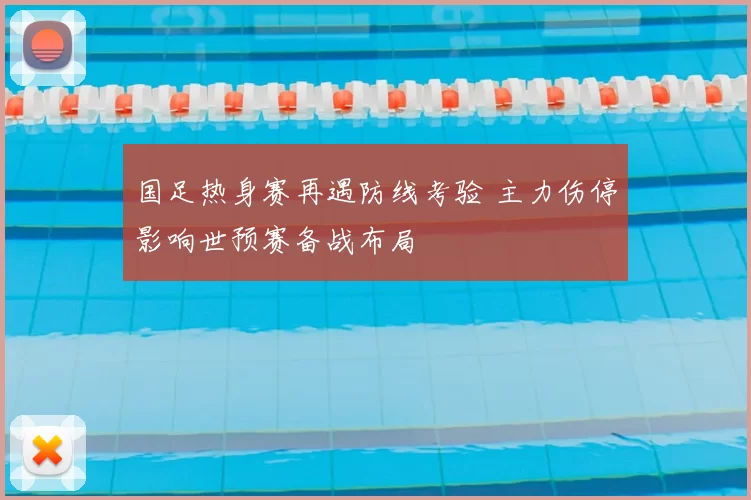 国足热身赛再遇防线考验 主力伤停影响世预赛备战布局