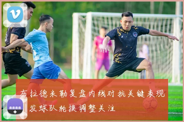 布拉德米勒复盘内线对抗关键表现引发球队轮换调整关注