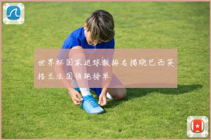 世界杯国家进球数排名揭晓巴西英格兰法国领跑榜单
