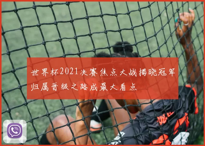 世界杯2021决赛焦点大战揭晓冠军归属晋级之路成最大看点