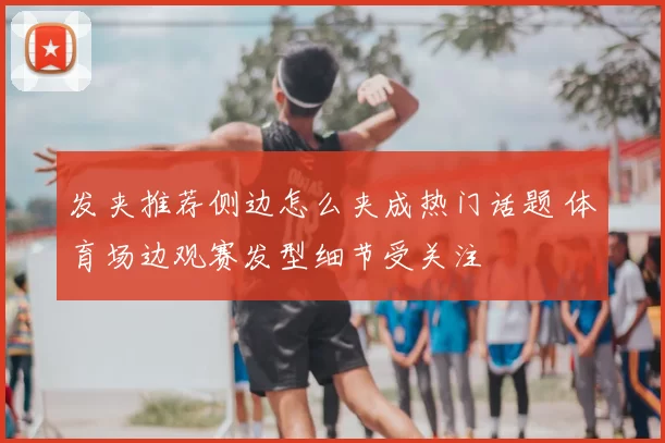 发夹推荐侧边怎么夹成热门话题 体育场边观赛发型细节受关注