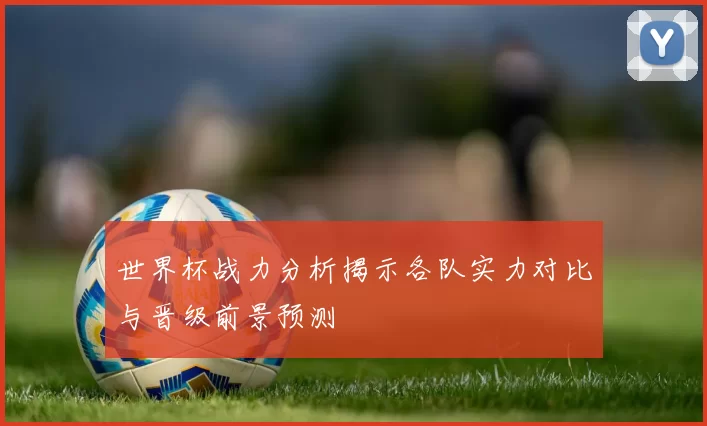 世界杯战力分析揭示各队实力对比与晋级前景预测