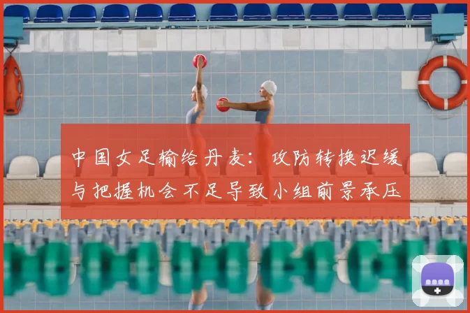 中国女足输给丹麦：攻防转换迟缓与把握机会不足导致小组前景承压