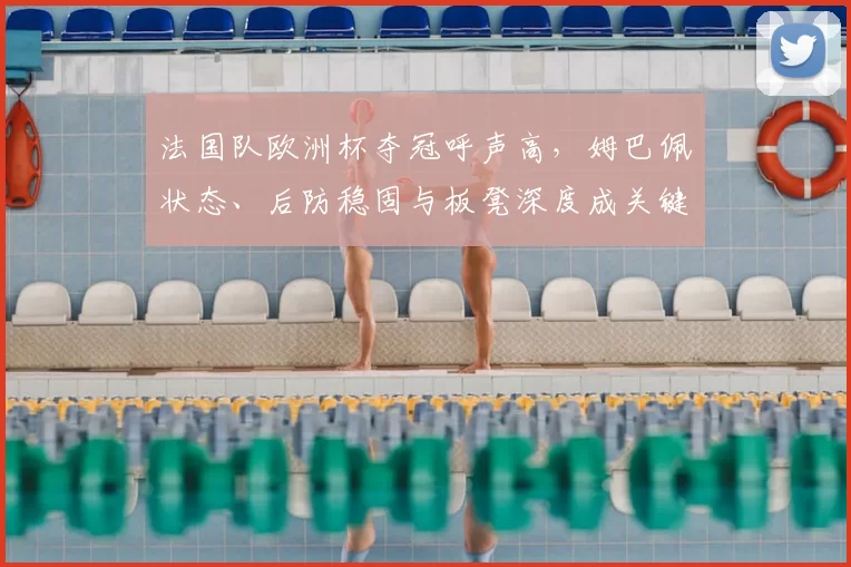 法国队欧洲杯夺冠呼声高,姆巴佩状态、后防稳固与板凳深度成关键因素