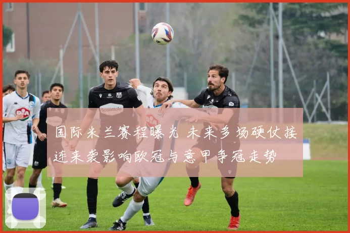 国际米兰赛程曝光 未来多场硬仗接连来袭影响欧冠与意甲争冠走势