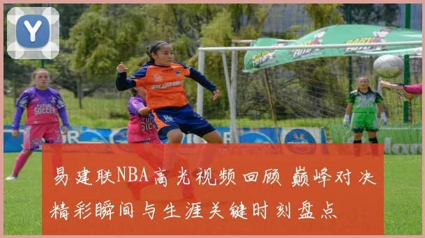 易建联NBA高光视频回顾 巅峰对决精彩瞬间与生涯关键时刻盘点