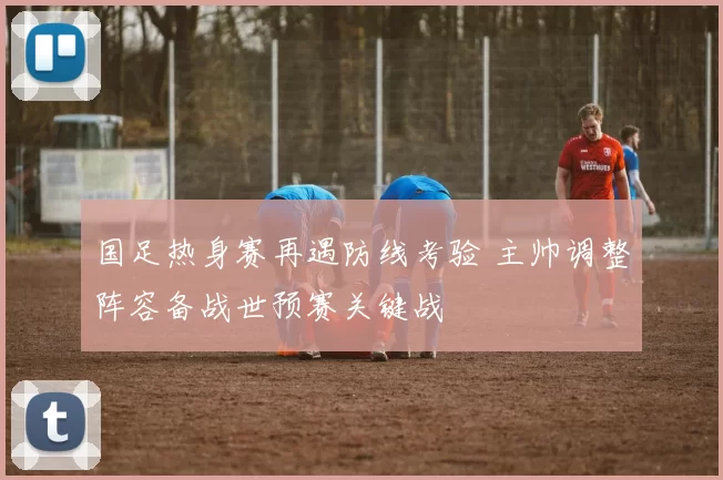 国足热身赛再遇防线考验 主帅调整阵容备战世预赛关键战