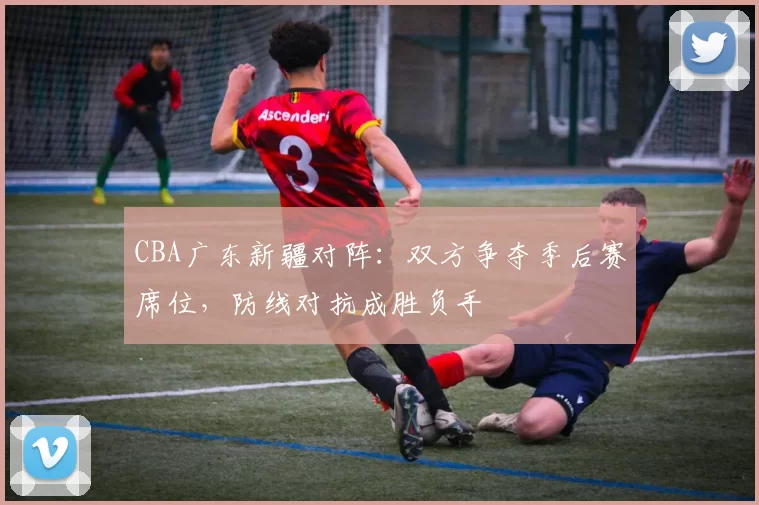 CBA广东新疆对阵：双方争夺季后赛席位，防线对抗成胜负手