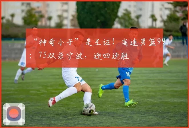 “神奇小子”是王证！高速男篮99：75双杀宁波，迎四连胜