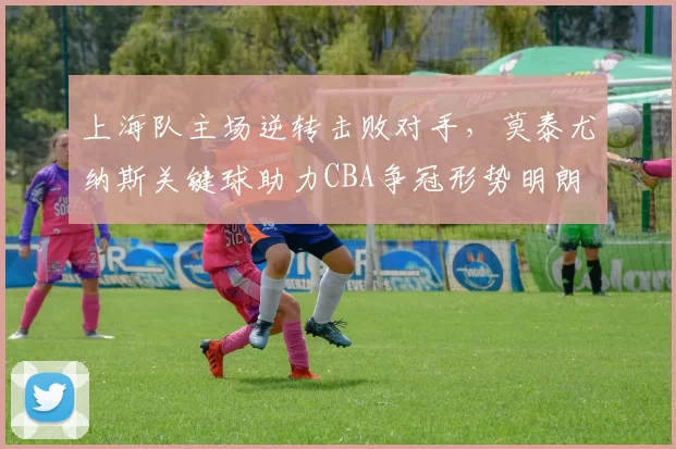 上海队主场逆转击败对手，莫泰尤纳斯关键球助力CBA争冠形势明朗