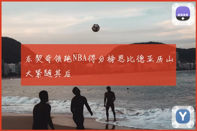 东契奇领跑NBA得分榜恩比德亚历山大紧随其后