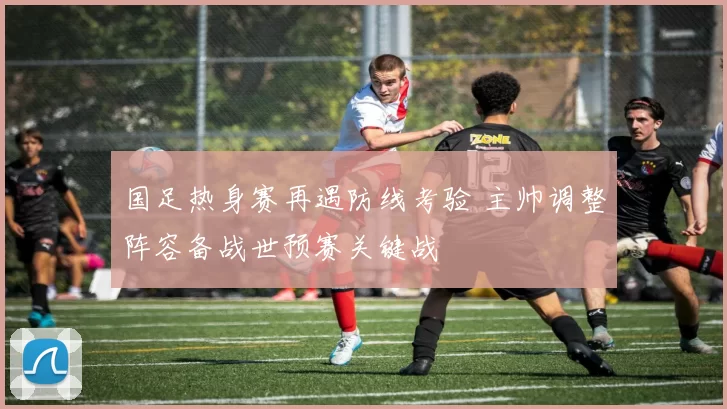 国足热身赛再遇防线考验 主帅调整阵容备战世预赛关键战