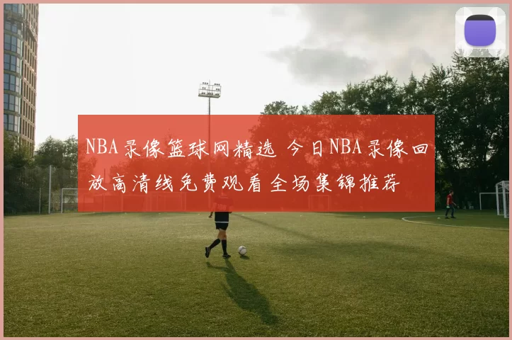 NBA录像篮球网精选 今日NBA录像回放高清线免费观看全场集锦推荐