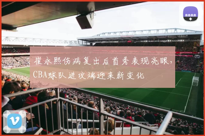 崔永熙伤病复出后首秀表现亮眼,CBA球队进攻端迎来新变化