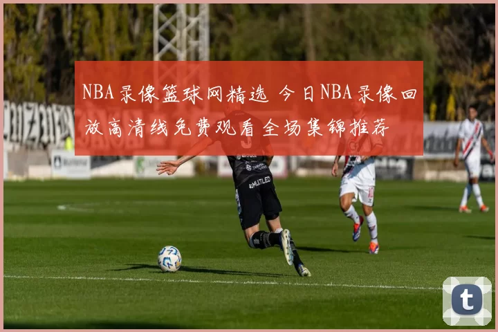 NBA录像篮球网精选 今日NBA录像回放高清线免费观看全场集锦推荐
