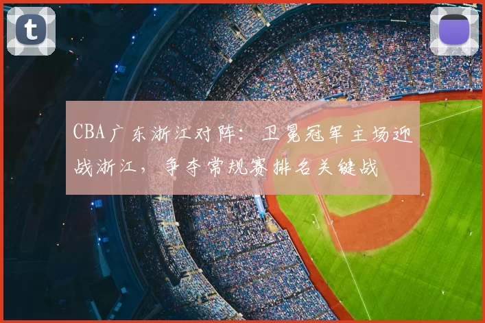 CBA广东浙江对阵:卫冕冠军主场迎战浙江,争夺常规赛排名关键战