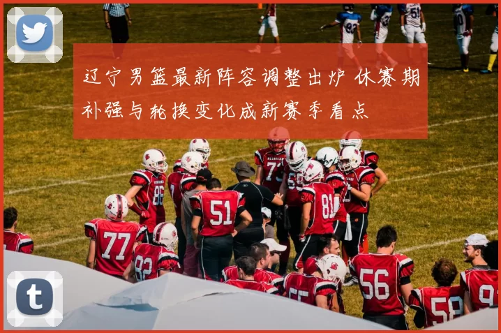 辽宁男篮最新阵容调整出炉 休赛期补强与轮换变化成新赛季看点