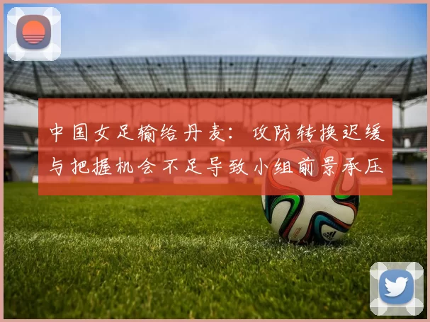 中国女足输给丹麦：攻防转换迟缓与把握机会不足导致小组前景承压