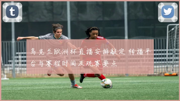 乌克兰欧洲杯直播安排敲定 转播平台与赛程时间及观赛要点