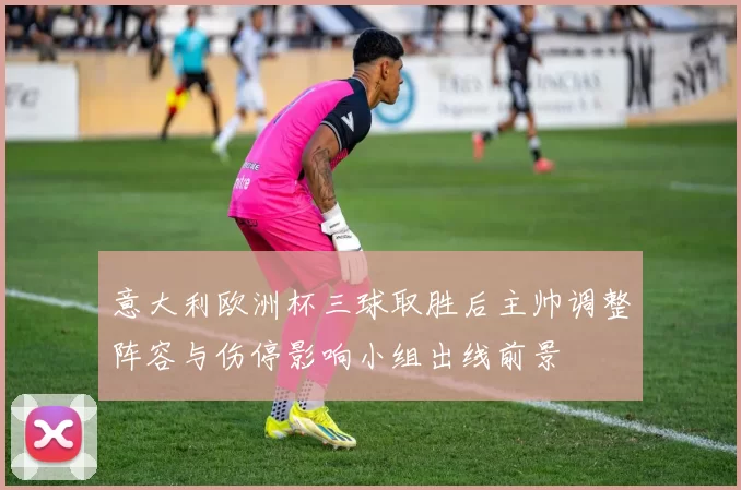 意大利欧洲杯三球取胜后主帅调整阵容与伤停影响小组出线前景