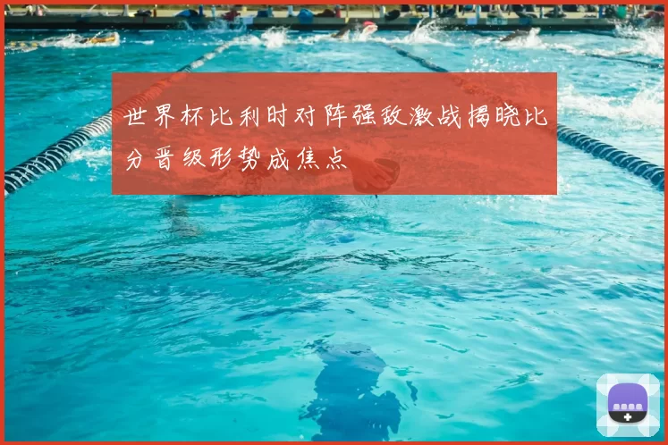 世界杯比利时对阵强敌激战揭晓比分晋级形势成焦点