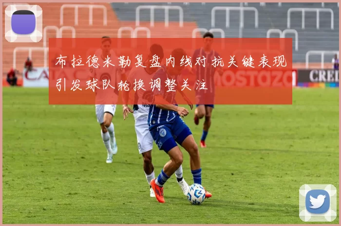 布拉德米勒复盘内线对抗关键表现引发球队轮换调整关注