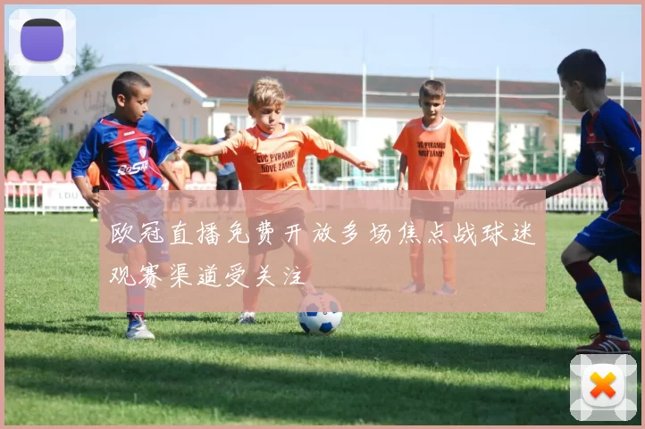 欧冠直播免费开放多场焦点战球迷观赛渠道受关注