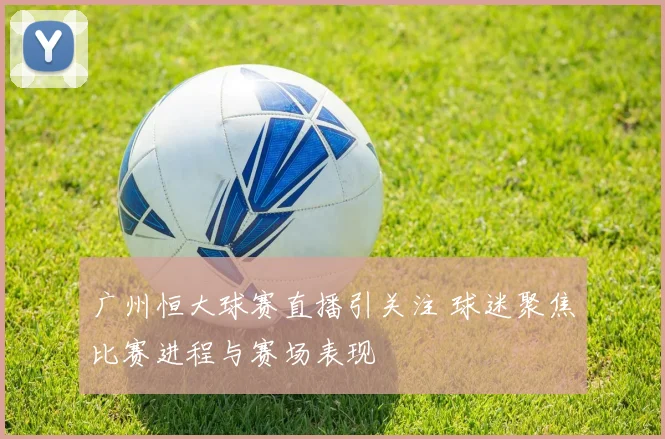 广州恒大球赛直播引关注 球迷聚焦比赛进程与赛场表现