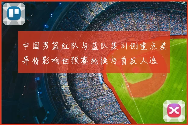中国男篮红队与蓝队集训侧重点差异将影响世预赛轮换与首发人选
