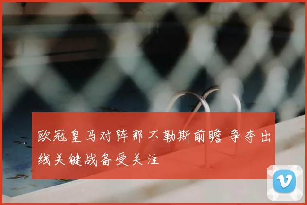 欧冠皇马对阵那不勒斯前瞻 争夺出线关键战备受关注