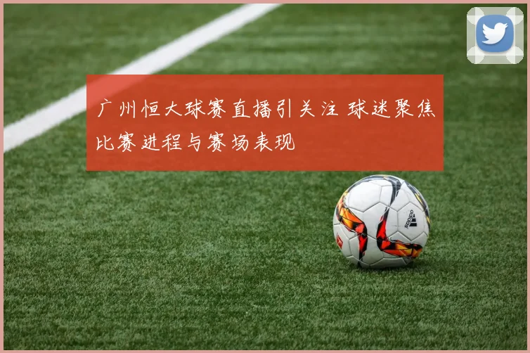 广州恒大球赛直播引关注 球迷聚焦比赛进程与赛场表现