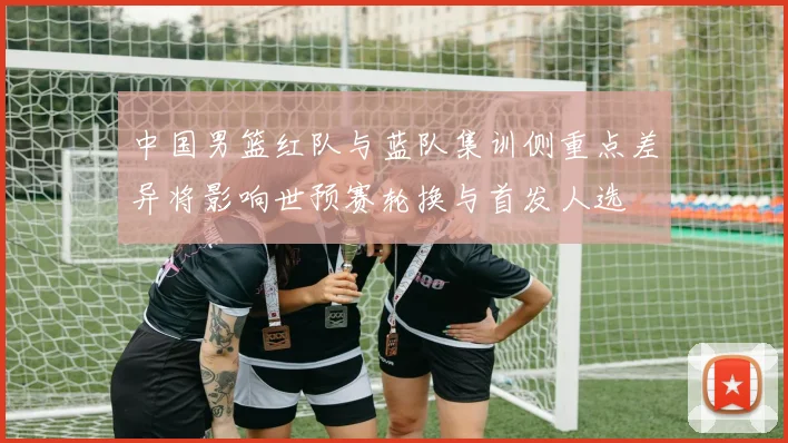 中国男篮红队与蓝队集训侧重点差异将影响世预赛轮换与首发人选